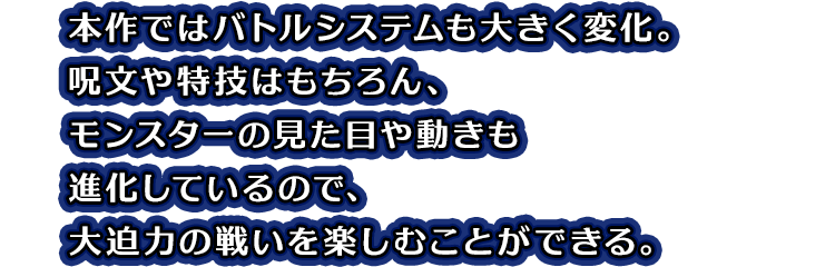本作ではバトルシステムも大きく変化。呪文や特技はもちろん、モンスターの見た目や動きも進化しているので、大迫力の戦いを楽しむことができる。