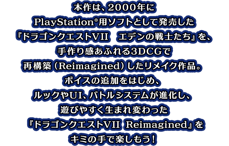本作は、2000年にPlayStation&reg;用ソフトとして発売した『ドラゴンクエストVII　エデンの戦士たち』を、手作り感あふれる3DCGで再構築（Reimagined）したリメイク作品。ボイスの追加をはじめ、ルックやUI、バトルシステムが進化し、遊びやすく生まれ変わった『ドラゴンクエストVII Reimagined』をキミの手で楽しもう！
