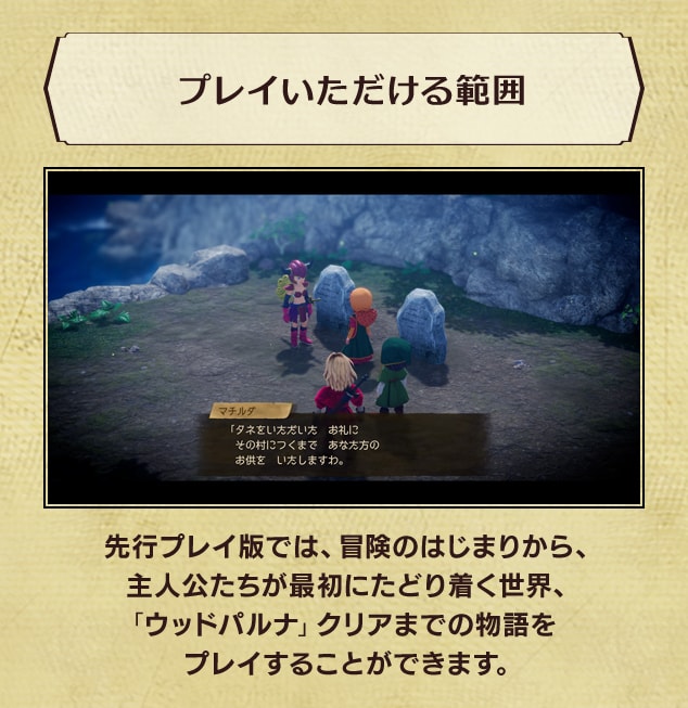 <プレイいただける範囲>先行プレイ版では、冒険のはじまりから、主人公たちが最初にたどり着く世界、「ウッドパルナ」クリアまでの物語をプレイすることができます。
