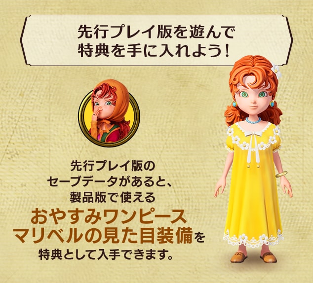 <先行プレイ版を遊んで特典を手に入れよう!>先行プレイ版のセーブデータがあると、製品版で使える おやすみワンピースマリベルの見た目装備を特典として入手できます。