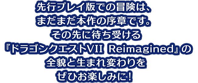 先行プレイ版での冒険は、まだまだ本作の序章です。その先に待ち受ける『ドラゴンクエストVII Reimagined』の全貌と生まれ変わりをぜひお楽しみに!
